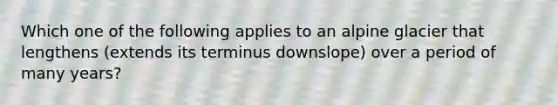 Which one of the following applies to an alpine glacier that lengthens (extends its terminus downslope) over a period of many years?