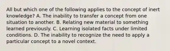 All but which one of the following applies to the concept of inert knowledge? A. The inability to transfer a concept from one situation to another. B. Relating new material to something learned previously. C. Learning isolated facts under limited conditions. D. The inability to recognize the need to apply a particular concept to a novel context.