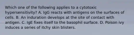 Which one of the following applies to a cytotoxic hypersensitivity? A. IgG reacts with antigens on the surfaces of cells. B. An induration develops at the site of contact with antigen. C. IgE fixes itself to the basophil surface. D. Poison ivy induces a series of itchy skin blisters.