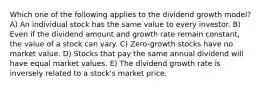 Which one of the following applies to the dividend growth model? A) An individual stock has the same value to every investor. B) Even if the dividend amount and growth rate remain constant, the value of a stock can vary. C) Zero-growth stocks have no market value. D) Stocks that pay the same annual dividend will have equal market values. E) The dividend growth rate is inversely related to a stock's market price.