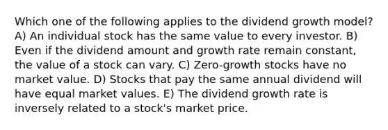 Which one of the following applies to the dividend growth model? A) An individual stock has the same value to every investor. B) Even if the dividend amount and growth rate remain constant, the value of a stock can vary. C) Zero-growth stocks have no market value. D) Stocks that pay the same annual dividend will have equal market values. E) The dividend growth rate is inversely related to a stock's market price.