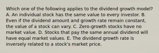 Which one of the following applies to the dividend growth model? A. An individual stock has the same value to every investor. B. Even if the dividend amount and growth rate remain constant, the value of a stock can vary. C. Zero-growth stocks have no market value. D. Stocks that pay the same annual dividend will have equal market values. E. The dividend growth rate is inversely related to a stock's market price.