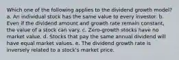 Which one of the following applies to the dividend growth model? a. An individual stock has the same value to every investor. b. Even if the dividend amount and growth rate remain constant, the value of a stock can vary. c. Zero-growth stocks have no market value. d. Stocks that pay the same annual dividend will have equal market values. e. The dividend growth rate is inversely related to a stock's market price.