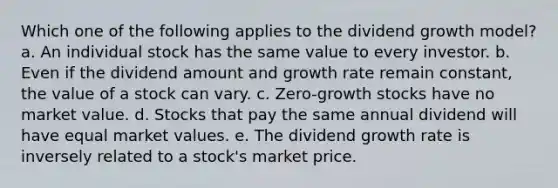 Which one of the following applies to the dividend growth model? a. An individual stock has the same value to every investor. b. Even if the dividend amount and growth rate remain constant, the value of a stock can vary. c. Zero-growth stocks have no market value. d. Stocks that pay the same annual dividend will have equal market values. e. The dividend growth rate is inversely related to a stock's market price.