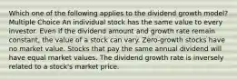 Which one of the following applies to the dividend growth model? Multiple Choice An individual stock has the same value to every investor. Even if the dividend amount and growth rate remain constant, the value of a stock can vary. Zero-growth stocks have no market value. Stocks that pay the same annual dividend will have equal market values. The dividend growth rate is inversely related to a stock's market price.