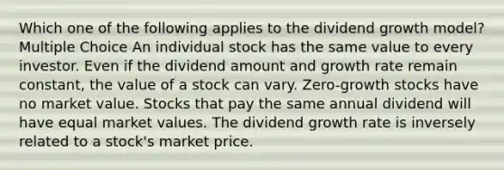 Which one of the following applies to the dividend growth model? Multiple Choice An individual stock has the same value to every investor. Even if the dividend amount and growth rate remain constant, the value of a stock can vary. Zero-growth stocks have no market value. Stocks that pay the same annual dividend will have equal market values. The dividend growth rate is inversely related to a stock's market price.