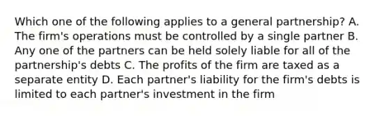 Which one of the following applies to a general partnership? A. The firm's operations must be controlled by a single partner B. Any one of the partners can be held solely liable for all of the partnership's debts C. The profits of the firm are taxed as a separate entity D. Each partner's liability for the firm's debts is limited to each partner's investment in the firm