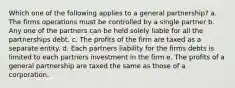 Which one of the following applies to a general partnership? a. The firms operations must be controlled by a single partner b. Any one of the partners can be held solely liable for all the partnerships debt. c. The profits of the firm are taxed as a separate entity. d. Each partners liability for the firms debts is limited to each partners investment in the firm e. The profits of a general partnership are taxed the same as those of a corporation.