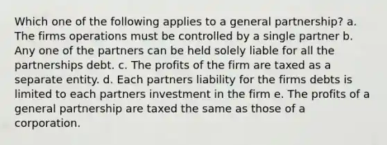 Which one of the following applies to a general partnership? a. The firms operations must be controlled by a single partner b. Any one of the partners can be held solely liable for all the partnerships debt. c. The profits of the firm are taxed as a separate entity. d. Each partners liability for the firms debts is limited to each partners investment in the firm e. The profits of a general partnership are taxed the same as those of a corporation.