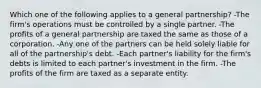 Which one of the following applies to a general partnership? -The firm's operations must be controlled by a single partner. -The profits of a general partnership are taxed the same as those of a corporation. -Any one of the partners can be held solely liable for all of the partnership's debt. -Each partner's liability for the firm's debts is limited to each partner's investment in the firm. -The profits of the firm are taxed as a separate entity.