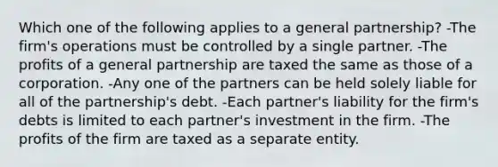 Which one of the following applies to a general partnership? -The firm's operations must be controlled by a single partner. -The profits of a general partnership are taxed the same as those of a corporation. -Any one of the partners can be held solely liable for all of the partnership's debt. -Each partner's liability for the firm's debts is limited to each partner's investment in the firm. -The profits of the firm are taxed as a separate entity.