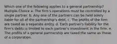 Which one of the following applies to a general partnership? Multiple Choice a. The firm's operations must be controlled by a single partner. b. Any one of the partners can be held solely liable for all of the partnership's debt. c. The profits of the firm are taxed as a separate entity. d. Each partner's liability for the firm's debts is limited to each partner's investment in the firm. e. The profits of a general partnership are taxed the same as those of a corporation.