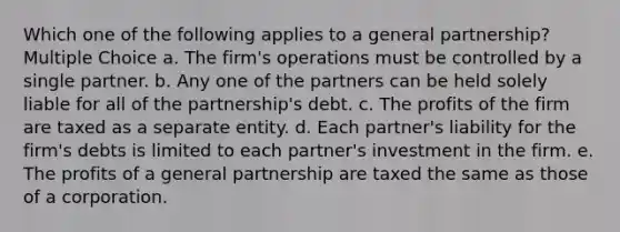 Which one of the following applies to a general partnership? Multiple Choice a. The firm's operations must be controlled by a single partner. b. Any one of the partners can be held solely liable for all of the partnership's debt. c. The profits of the firm are taxed as a separate entity. d. Each partner's liability for the firm's debts is limited to each partner's investment in the firm. e. The profits of a general partnership are taxed the same as those of a corporation.