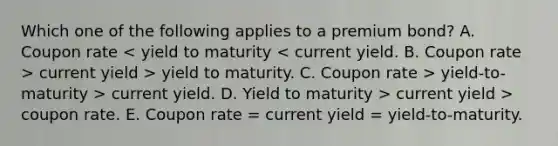 Which one of the following applies to a premium bond? A. Coupon rate current yield > yield to maturity. C. Coupon rate > yield-to-maturity > current yield. D. Yield to maturity > current yield > coupon rate. E. Coupon rate = current yield = yield-to-maturity.