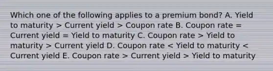 Which one of the following applies to a premium bond? A. Yield to maturity > Current yield > Coupon rate B. Coupon rate = Current yield = Yield to maturity C. Coupon rate > Yield to maturity > Current yield D. Coupon rate Current yield > Yield to maturity