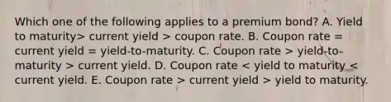 Which one of the following applies to a premium bond? A. Yield to maturity> current yield > coupon rate. B. Coupon rate = current yield = yield-to-maturity. C. Coupon rate > yield-to-maturity > current yield. D. Coupon rate current yield > yield to maturity.