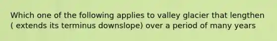 Which one of the following applies to valley glacier that lengthen ( extends its terminus downslope) over a period of many years