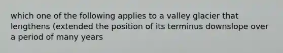 which one of the following applies to a valley glacier that lengthens (extended the position of its terminus downslope over a period of many years