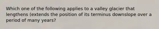 Which one of the following applies to a valley glacier that lengthens (extends the position of its terminus downslope over a period of many years?