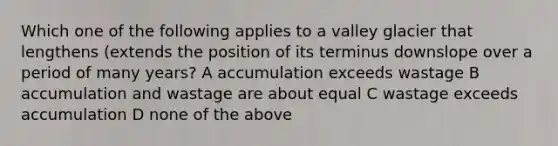 Which one of the following applies to a valley glacier that lengthens (extends the position of its terminus downslope over a period of many years? A accumulation exceeds wastage B accumulation and wastage are about equal C wastage exceeds accumulation D none of the above