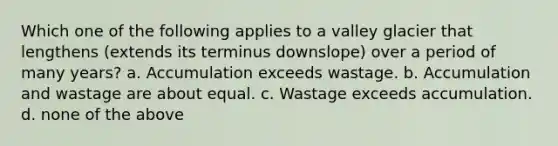 Which one of the following applies to a valley glacier that lengthens (extends its terminus downslope) over a period of many years? a. Accumulation exceeds wastage. b. Accumulation and wastage are about equal. c. Wastage exceeds accumulation. d. none of the above