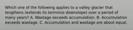 Which one of the following applies to a valley glacier that lengthens (extends its terminus downslope) over a period of many years? A. Wastage exceeds accumulation. B. Accumulation exceeds wastage. C. Accumulation and wastage are about equal.