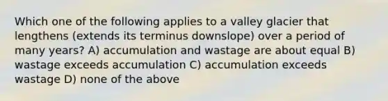 Which one of the following applies to a valley glacier that lengthens (extends its terminus downslope) over a period of many years? A) accumulation and wastage are about equal B) wastage exceeds accumulation C) accumulation exceeds wastage D) none of the above