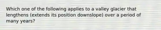 Which one of the following applies to a valley glacier that lengthens (extends its position downslope) over a period of many years?