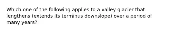 Which one of the following applies to a valley glacier that lengthens (extends its terminus downslope) over a period of many years?