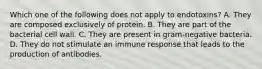 Which one of the following does not apply to endotoxins? A. They are composed exclusively of protein. B. They are part of the bacterial cell wall. C. They are present in gram-negative bacteria. D. They do not stimulate an immune response that leads to the production of antibodies.