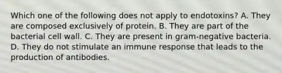 Which one of the following does not apply to endotoxins? A. They are composed exclusively of protein. B. They are part of the bacterial cell wall. C. They are present in gram-negative bacteria. D. They do not stimulate an immune response that leads to the production of antibodies.