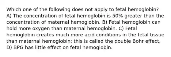 Which one of the following does not apply to <a href='https://www.questionai.com/knowledge/kEtWefHnGw-fetal-hemoglobin' class='anchor-knowledge'>fetal hemoglobin</a>? A) The concentration of fetal hemoglobin is 50% <a href='https://www.questionai.com/knowledge/ktgHnBD4o3-greater-than' class='anchor-knowledge'>greater than</a> the concentration of maternal hemoglobin. B) Fetal hemoglobin can hold more oxygen than maternal hemoglobin. C) Fetal hemoglobin creates much more acid conditions in the fetal tissue than maternal hemoglobin; this is called the double Bohr effect. D) BPG has little effect on fetal hemoglobin.