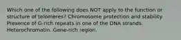 Which one of the following does NOT apply to the function or structure of telomeres? Chromosome protection and stability. Presence of G-rich repeats in one of the DNA strands. Heterochromatin. Gene-rich region.