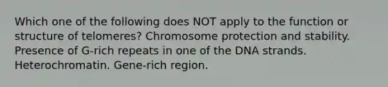 Which one of the following does NOT apply to the function or structure of telomeres? Chromosome protection and stability. Presence of G-rich repeats in one of the DNA strands. Heterochromatin. Gene-rich region.