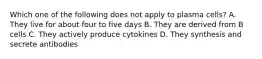 Which one of the following does not apply to plasma cells? A. They live for about four to five days B. They are derived from B cells C. They actively produce cytokines D. They synthesis and secrete antibodies