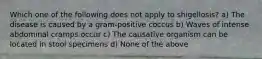 Which one of the following does not apply to shigellosis? a) The disease is caused by a gram-positive coccus b) Waves of intense abdominal cramps occur c) The causative organism can be located in stool specimens d) None of the above
