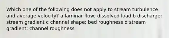 Which one of the following does not apply to stream turbulence and average velocity? a laminar flow; dissolved load b discharge; stream gradient c channel shape; bed roughness d stream gradient; channel roughness