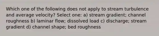 Which one of the following does not apply to stream turbulence and average velocity? Select one: a) stream gradient; channel roughness b) laminar flow; dissolved load c) discharge; stream gradient d) channel shape; bed roughness