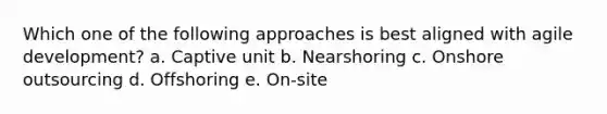 Which one of the following approaches is best aligned with agile development? a. Captive unit b. Nearshoring c. Onshore outsourcing d. Offshoring e. On-site