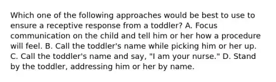 Which one of the following approaches would be best to use to ensure a receptive response from a toddler? A. Focus communication on the child and tell him or her how a procedure will feel. B. Call the toddler's name while picking him or her up. C. Call the toddler's name and say, "I am your nurse." D. Stand by the toddler, addressing him or her by name.