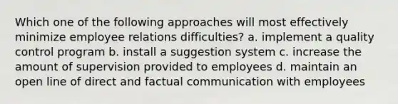 Which one of the following approaches will most effectively minimize employee relations difficulties? a. implement a quality control program b. install a suggestion system c. increase the amount of supervision provided to employees d. maintain an open line of direct and factual communication with employees