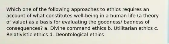 Which one of the following approaches to ethics requires an account of what constitutes well-being in a human life (a theory of value) as a basis for evaluating the goodness/ badness of consequences? a. Divine command ethics b. Utilitarian ethics c. Relativistic ethics d. Deontological ethics