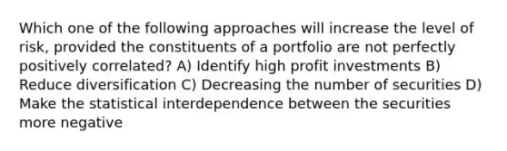 Which one of the following approaches will increase the level of risk, provided the constituents of a portfolio are not perfectly positively correlated? A) Identify high profit investments B) Reduce diversification C) Decreasing the number of securities D) Make the statistical interdependence between the securities more negative