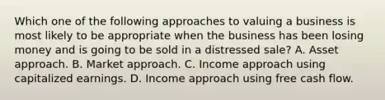 Which one of the following approaches to valuing a business is most likely to be appropriate when the business has been losing money and is going to be sold in a distressed sale? A. Asset approach. B. Market approach. C. Income approach using capitalized earnings. D. Income approach using free cash flow.