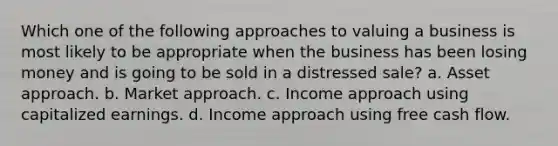 Which one of the following approaches to valuing a business is most likely to be appropriate when the business has been losing money and is going to be sold in a distressed sale? a. Asset approach. b. Market approach. c. Income approach using capitalized earnings. d. Income approach using free cash flow.