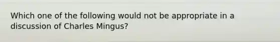 Which one of the following would not be appropriate in a discussion of Charles Mingus?