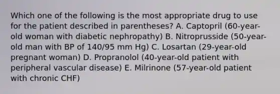 Which one of the following is the most appropriate drug to use for the patient described in parentheses? A. Captopril (60-year-old woman with diabetic nephropathy) B. Nitroprusside (50-year-old man with BP of 140/95 mm Hg) C. Losartan (29-year-old pregnant woman) D. Propranolol (40-year-old patient with peripheral vascular disease) E. Milrinone (57-year-old patient with chronic CHF)