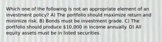 Which one of the following is not an appropriate element of an investment policy? A) The portfolio should maximize return and minimize risk. B) Bonds must be investment grade. C) The portfolio should produce 10,000 in income annually. D) All equity assets must be in listed securities.