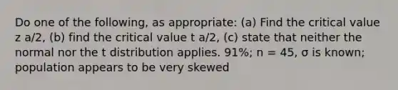 Do one of the following, as appropriate: (a) Find the critical value z a/2, (b) find the critical value t a/2, (c) state that neither the normal nor the t distribution applies. 91%; n = 45, σ is known; population appears to be very skewed