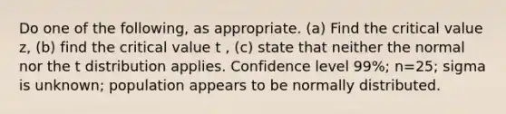 Do one of the​ following, as appropriate.​ (a) Find the critical value z​, ​(b) find the critical value t , ​(c) state that neither the normal nor the t distribution applies. Confidence level 99​%; n=25​; sigma is unknown​; population appears to be normally distributed.